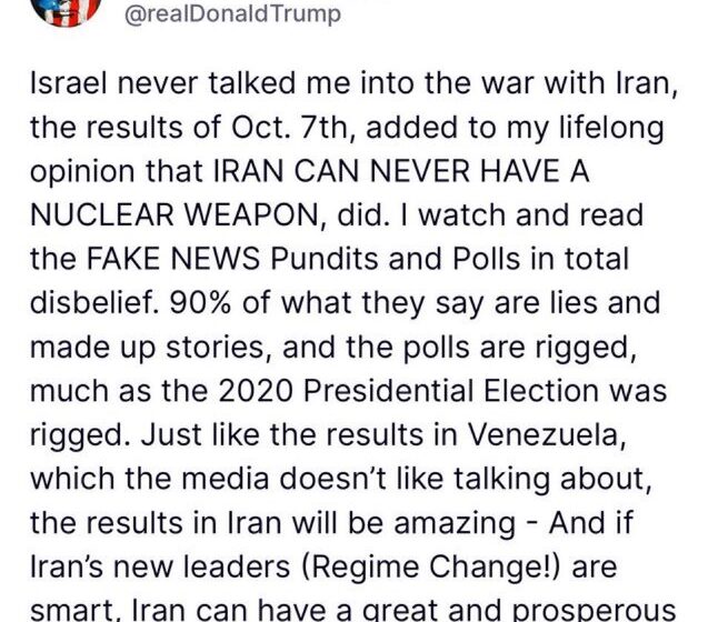 “Israel Never Talked Me Into The War With Iran, The Results Of Oct. 7th, Added To My Lifelong Opinion That IRAN CAN NEVER HAVE A NUCLEAR WEAPON,”—President Trump Declares